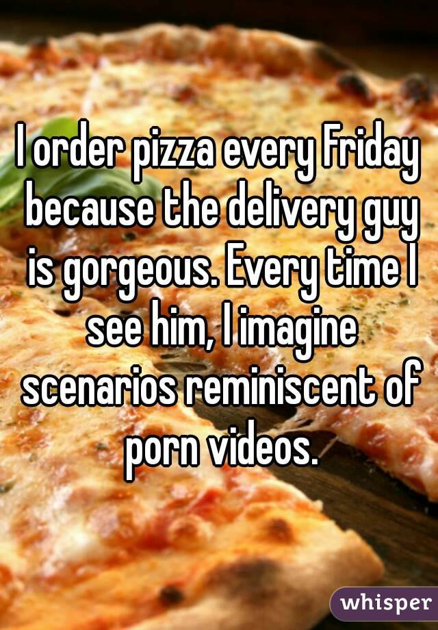 I order pizza every Friday because the delivery guy is gorgeous. Every time I see him, I imagine scenarios reminiscent of porn videos.