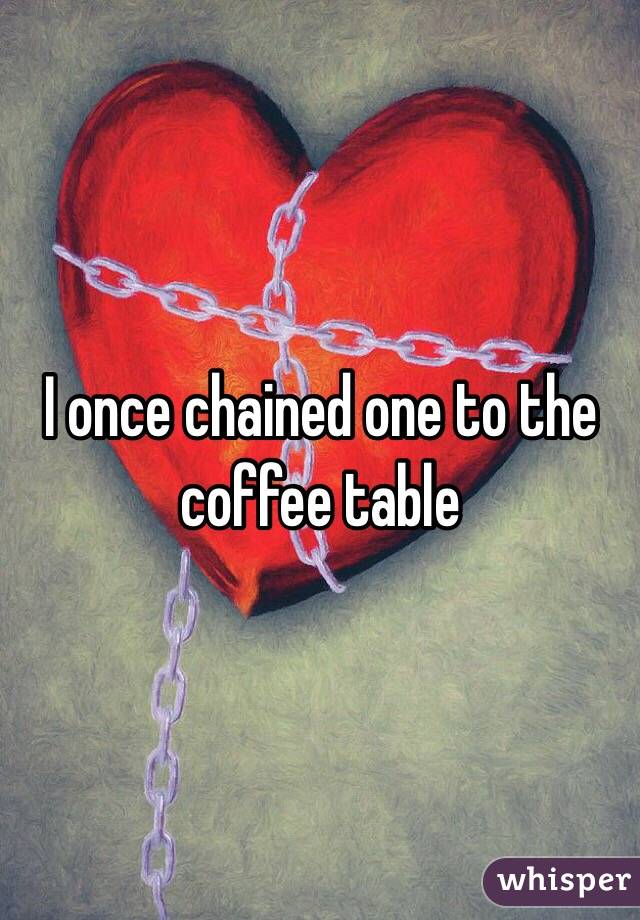 I once chained one to the coffee table 
