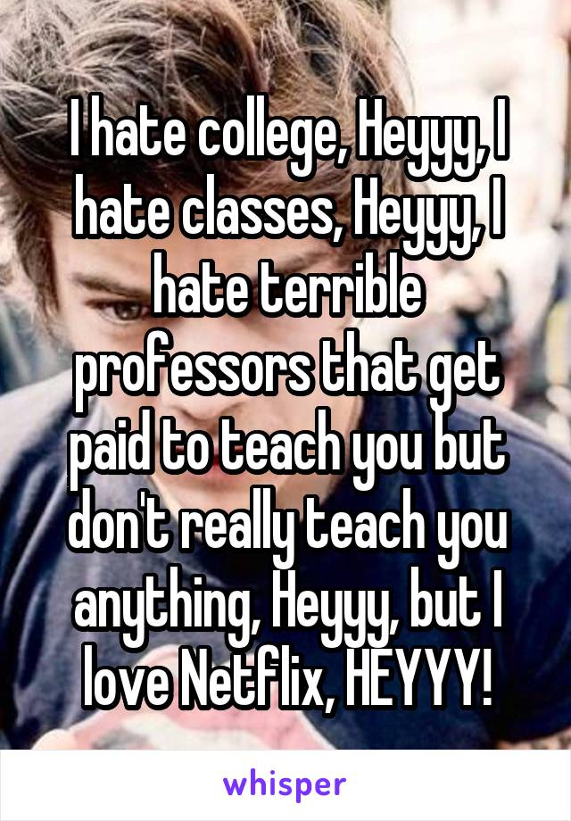 I hate college, Heyyy, I hate classes, Heyyy, I hate terrible professors that get paid to teach you but don't really teach you anything, Heyyy, but I love Netflix, HEYYY!