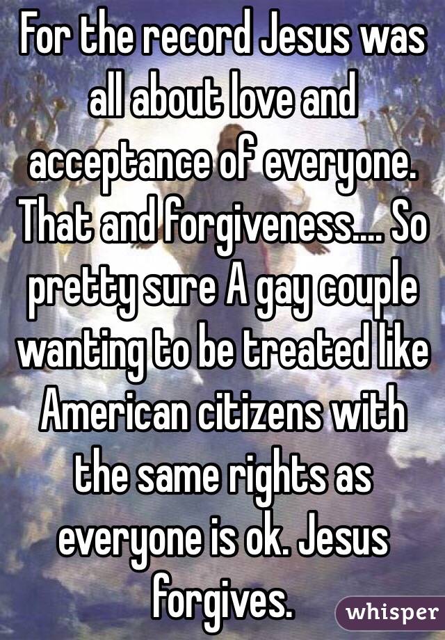 For the record Jesus was all about love and acceptance of everyone. That and forgiveness.... So pretty sure A gay couple wanting to be treated like American citizens with the same rights as everyone is ok. Jesus forgives.