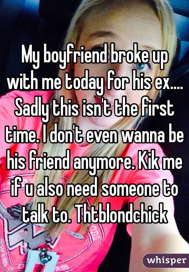 My boyfriend broke up with me today for his ex.... Sadly this isn't the first time. I don't even wanna be his friend anymore. Kik me if u also need someone to talk to. Thtblondchick 