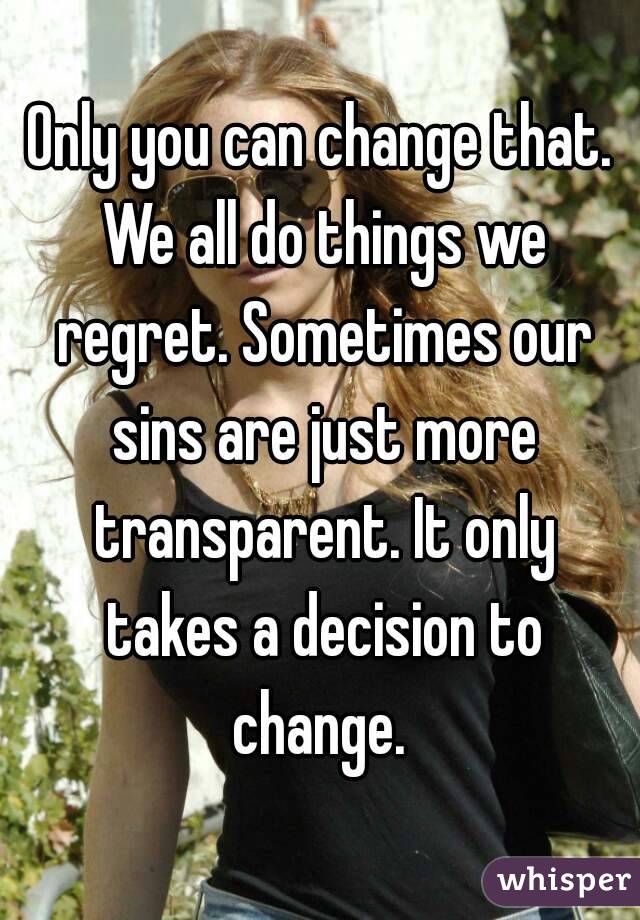 Only you can change that. We all do things we regret. Sometimes our sins are just more transparent. It only takes a decision to change. 