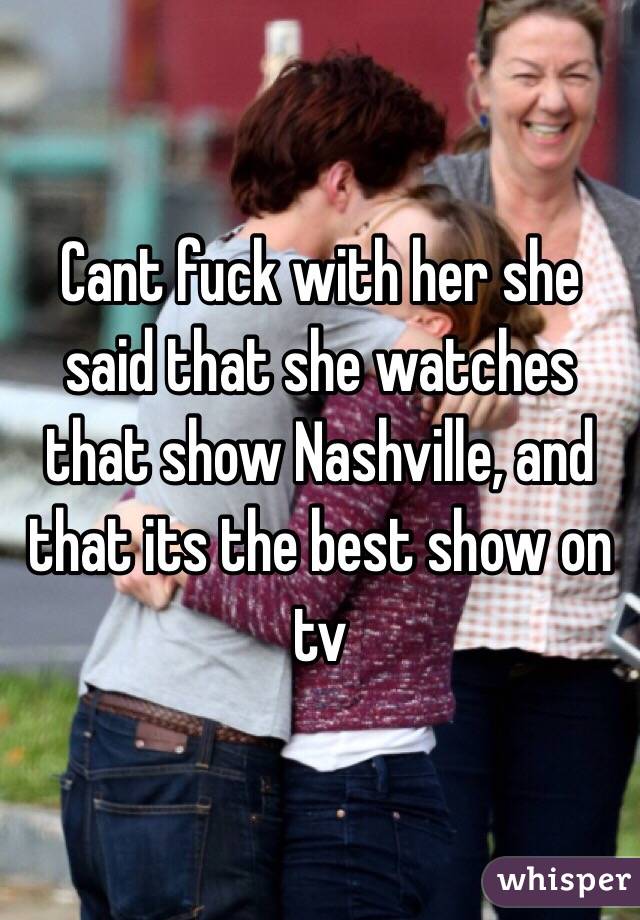 Cant fuck with her she said that she watches that show Nashville, and that its the best show on tv