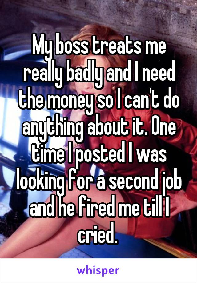 My boss treats me really badly and I need the money so I can't do anything about it. One time I posted I was looking for a second job and he fired me till I cried. 