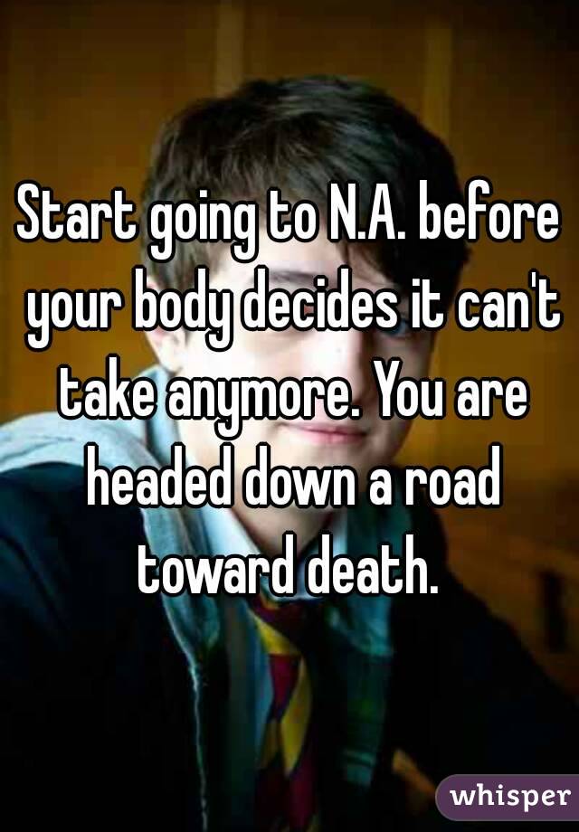 Start going to N.A. before your body decides it can't take anymore. You are headed down a road toward death. 
