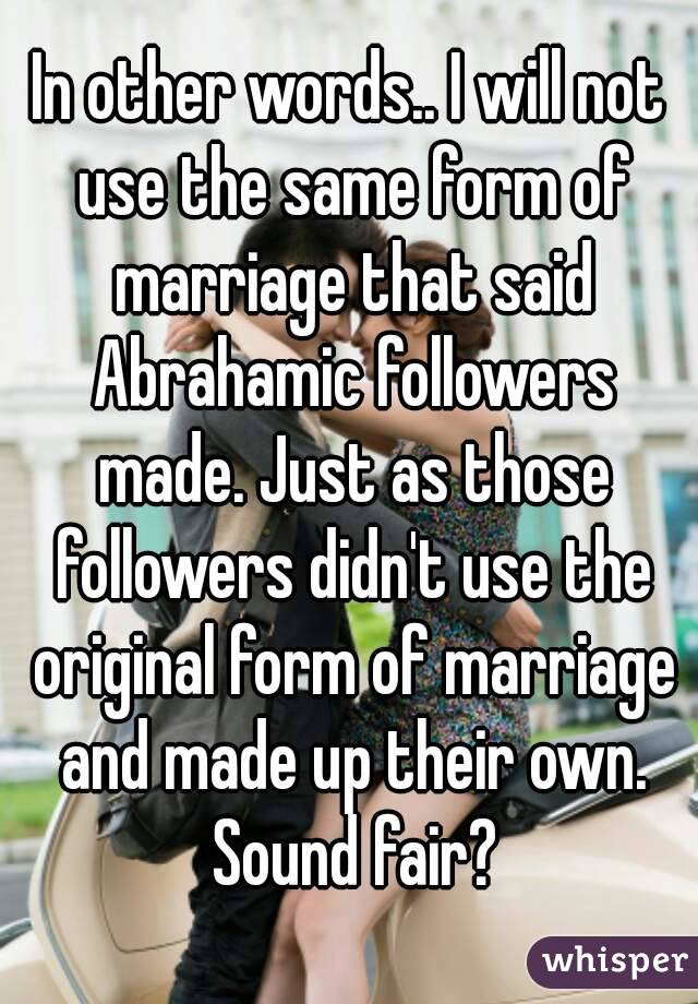 In other words.. I will not use the same form of marriage that said Abrahamic followers made. Just as those followers didn't use the original form of marriage and made up their own. Sound fair?