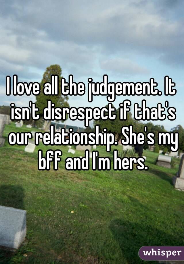 I love all the judgement. It isn't disrespect if that's our relationship. She's my bff and I'm hers.
