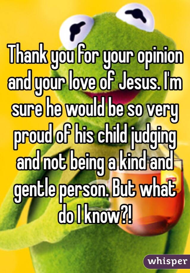 Thank you for your opinion and your love of Jesus. I'm sure he would be so very proud of his child judging and not being a kind and gentle person. But what do I know?!