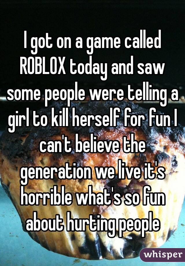 I got on a game called ROBLOX today and saw some people were telling a girl to kill herself for fun I can't believe the generation we live it's horrible what's so fun about hurting people
