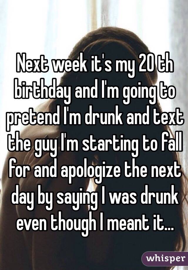 Next week it's my 20 th birthday and I'm going to pretend I'm drunk and text the guy I'm starting to fall for and apologize the next day by saying I was drunk even though I meant it...