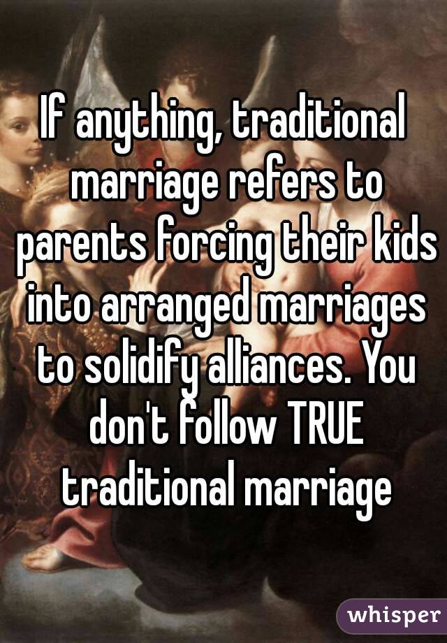 If anything, traditional marriage refers to parents forcing their kids into arranged marriages to solidify alliances. You don't follow TRUE traditional marriage