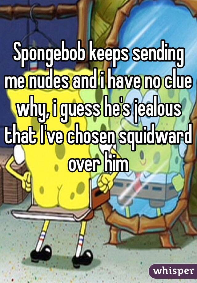 Spongebob keeps sending me nudes and i have no clue why, i guess he's jealous that I've chosen squidward over him 