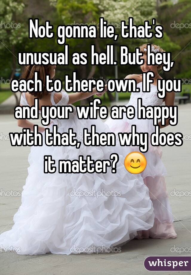 Not gonna lie, that's unusual as hell. But hey, each to there own. If you and your wife are happy with that, then why does it matter? 😊