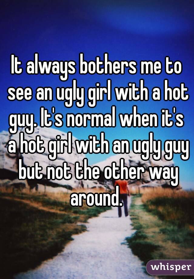 It always bothers me to see an ugly girl with a hot guy. It's normal when it's  a hot girl with an ugly guy but not the other way around. 