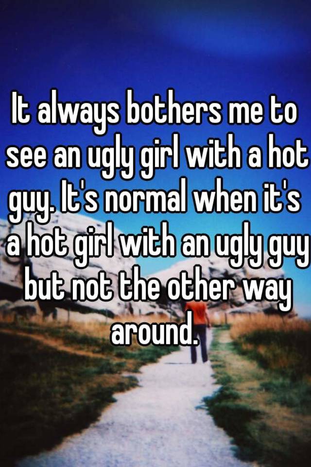 It always bothers me to see an ugly girl with a hot guy. It's normal when it's  a hot girl with an ugly guy but not the other way around. 