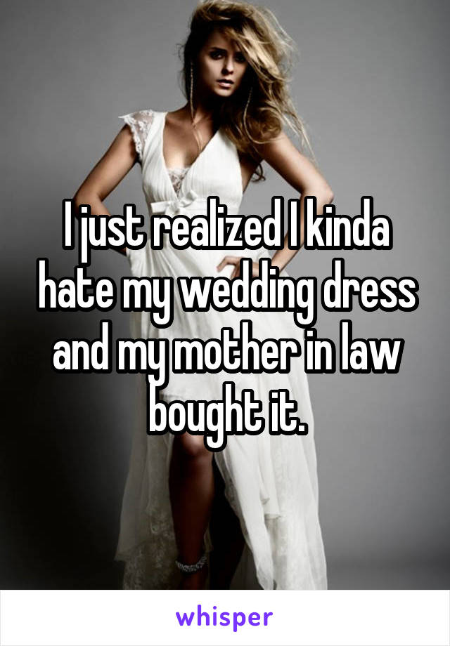 I just realized I kinda hate my wedding dress and my mother in law bought it.