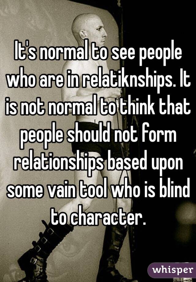 It's normal to see people who are in relatiknships. It is not normal to think that people should not form relationships based upon some vain tool who is blind to character. 
