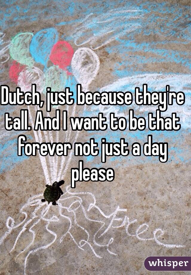 Dutch, just because they're tall. And I want to be that forever not just a day please 