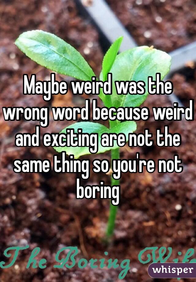 Maybe weird was the wrong word because weird and exciting are not the same thing so you're not boring