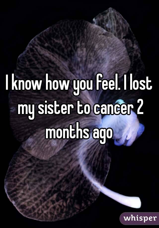 I know how you feel. I lost my sister to cancer 2 months ago 
