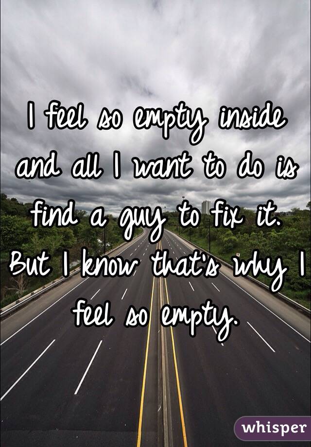I feel so empty inside and all I want to do is find a guy to fix it. But I know that's why I feel so empty. 