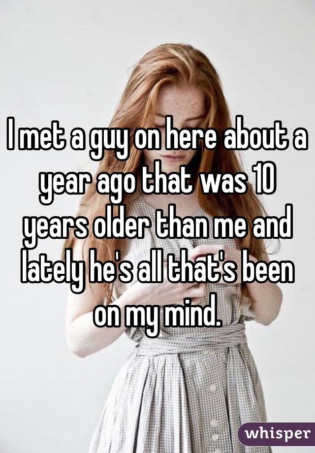 I met a guy on here about a year ago that was 10 years older than me and lately he's all that's been on my mind. 