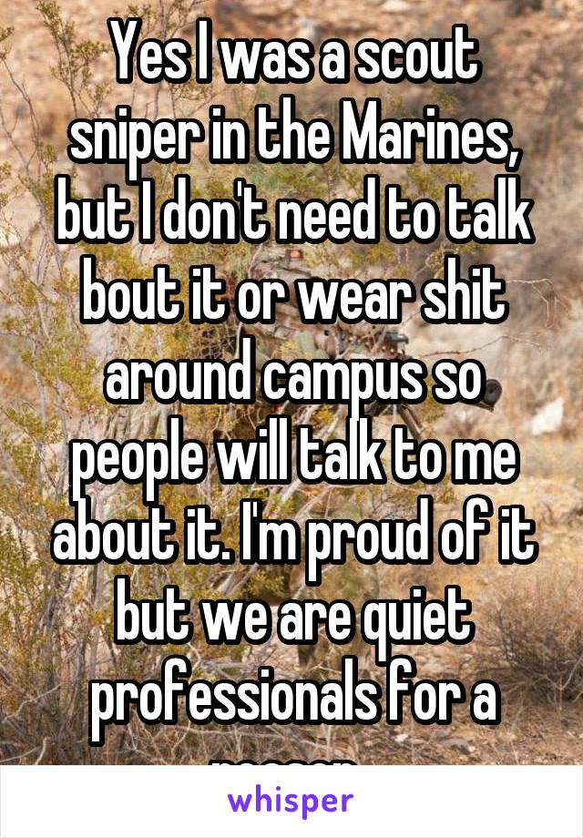 Yes I was a scout sniper in the Marines, but I don't need to talk bout it or wear shit around campus so people will talk to me about it. I'm proud of it but we are quiet professionals for a reason. 