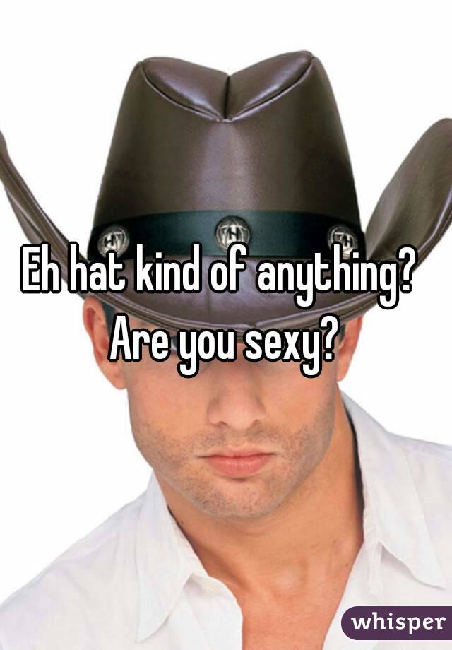 Eh hat kind of anything?  Are you sexy? 