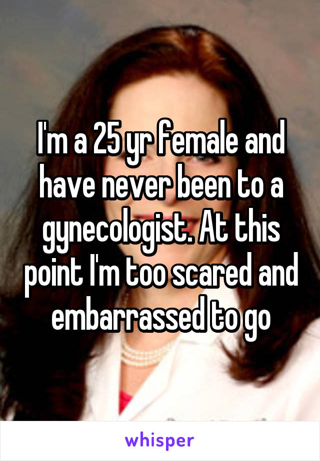 I'm a 25 yr female and have never been to a gynecologist. At this point I'm too scared and embarrassed to go