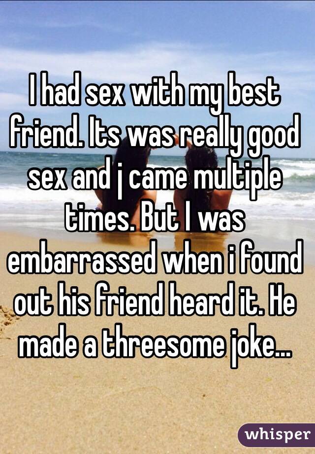 I had sex with my best friend. Its was really good sex and j came multiple times. But I was embarrassed when i found out his friend heard it. He made a threesome joke... 