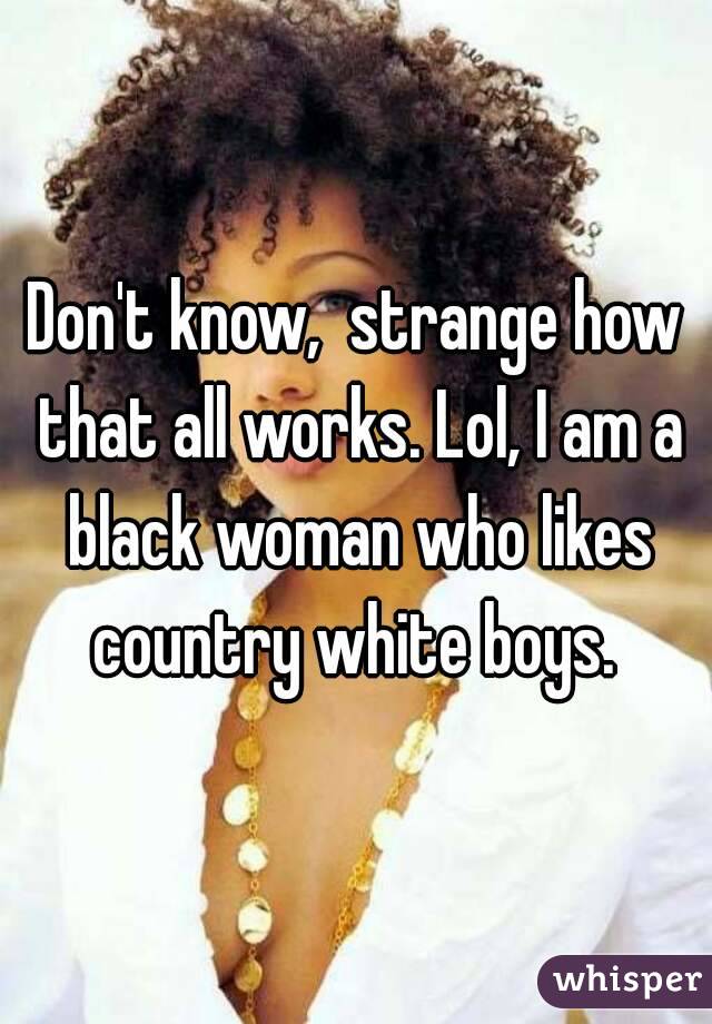 Don't know,  strange how that all works. Lol, I am a black woman who likes country white boys. 