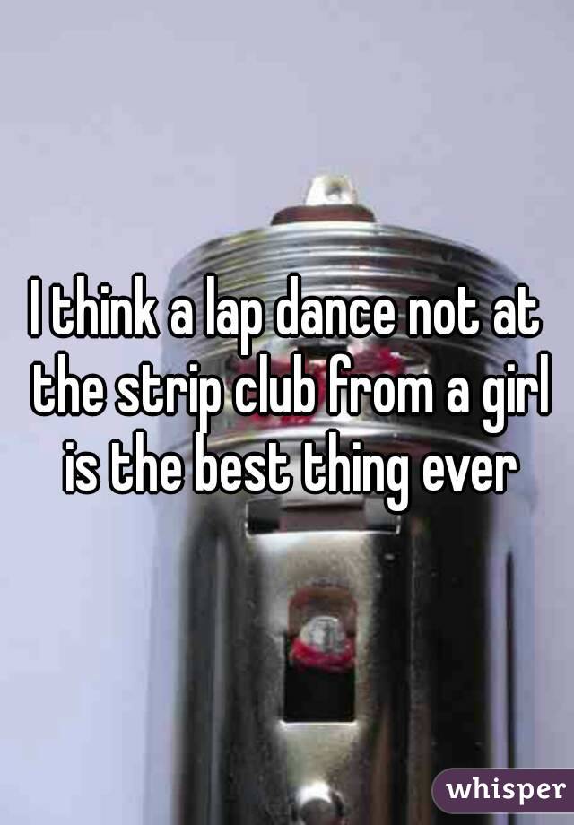 I think a lap dance not at the strip club from a girl is the best thing ever