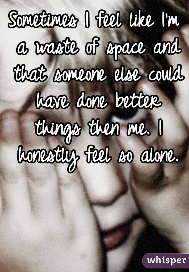 Sometimes I feel like I'm a waste of space and that someone else could have done better things then me. I honestly feel so alone.