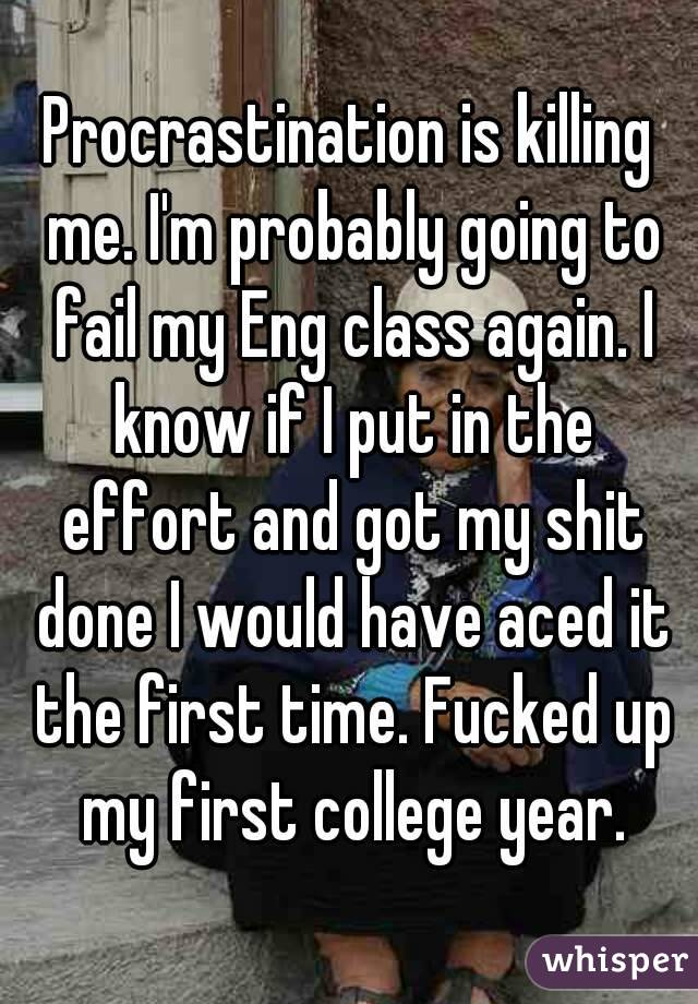 Procrastination is killing me. I'm probably going to fail my Eng class again. I know if I put in the effort and got my shit done I would have aced it the first time. Fucked up my first college year.