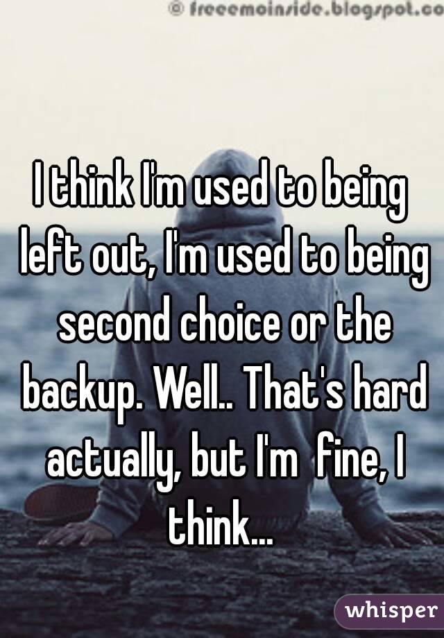 I think I'm used to being left out, I'm used to being second choice or the backup. Well.. That's hard actually, but I'm  fine, I think... 