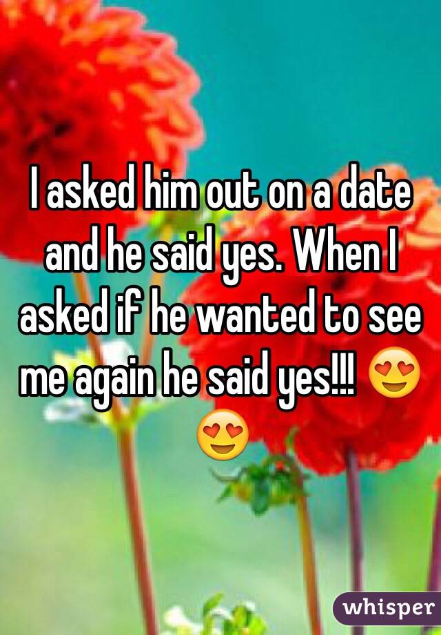 I asked him out on a date and he said yes. When I asked if he wanted to see me again he said yes!!! 😍😍