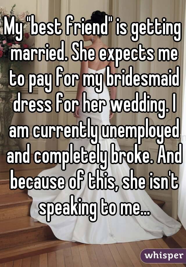 My "best friend" is getting married. She expects me to pay for my bridesmaid dress for her wedding. I am currently unemployed and completely broke. And because of this, she isn't speaking to me...