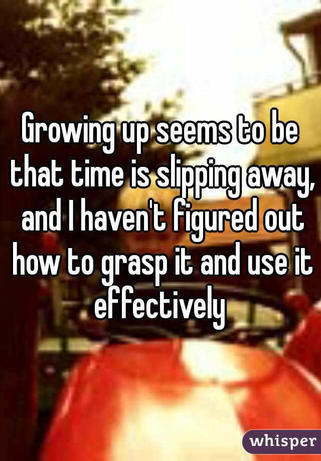 Growing up seems to be that time is slipping away, and I haven't figured out how to grasp it and use it effectively 