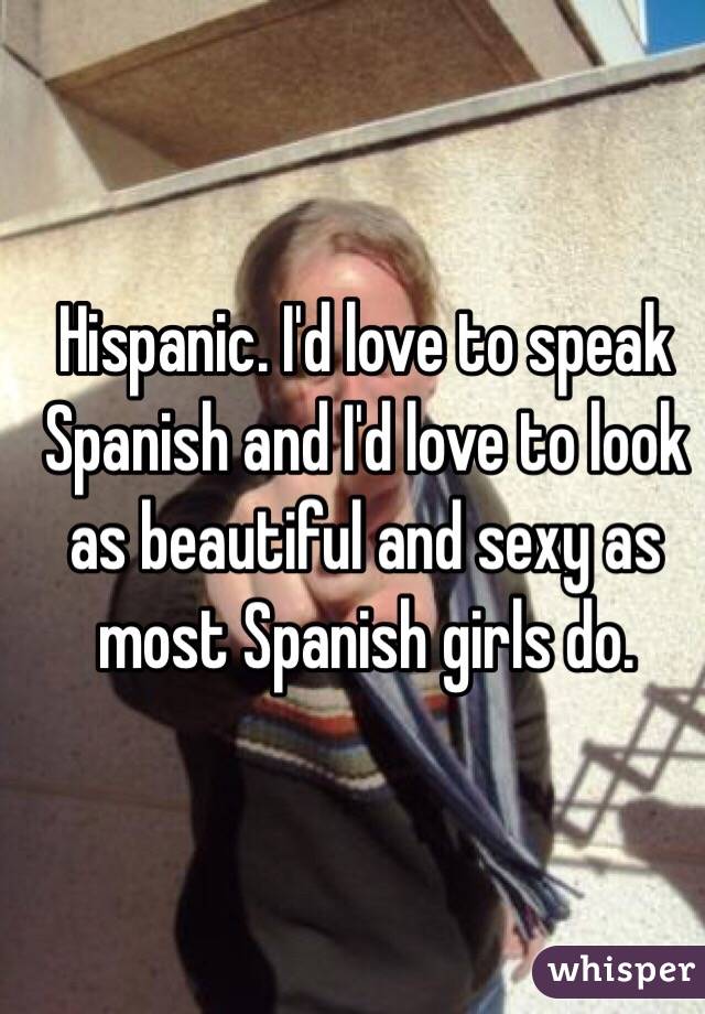 Hispanic. I'd love to speak Spanish and I'd love to look as beautiful and sexy as most Spanish girls do.