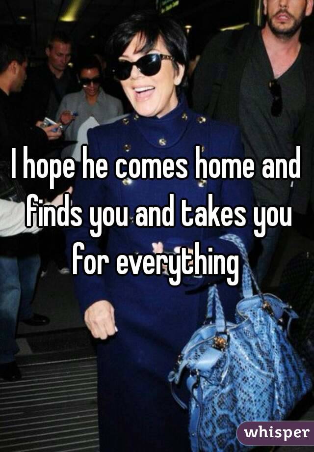 I hope he comes home and finds you and takes you for everything 
