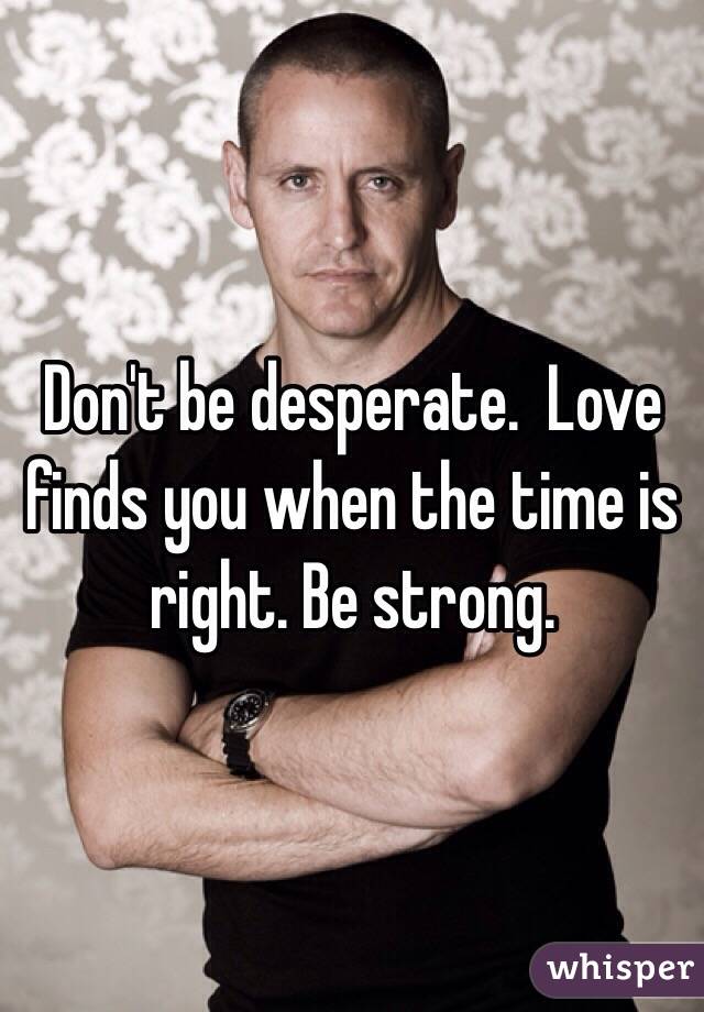 Don't be desperate.  Love finds you when the time is right. Be strong. 