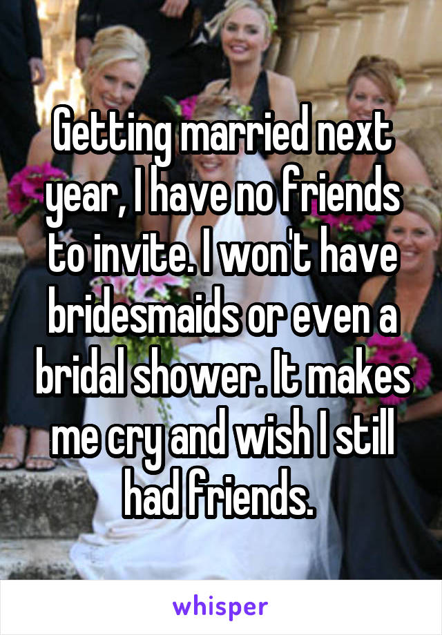 Getting married next year, I have no friends to invite. I won't have bridesmaids or even a bridal shower. It makes me cry and wish I still had friends. 