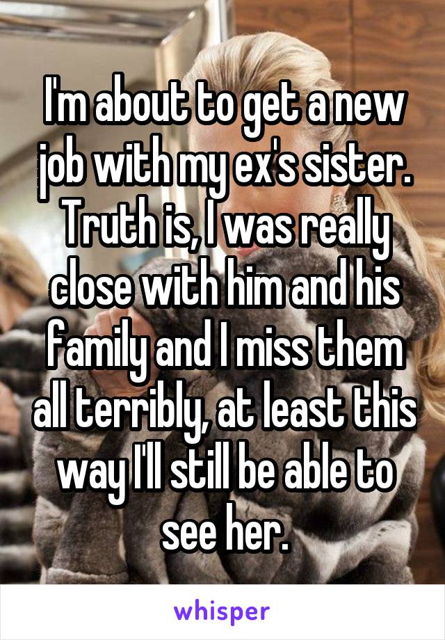 I'm about to get a new job with my ex's sister. Truth is, I was really close with him and his family and I miss them all terribly, at least this way I'll still be able to see her.