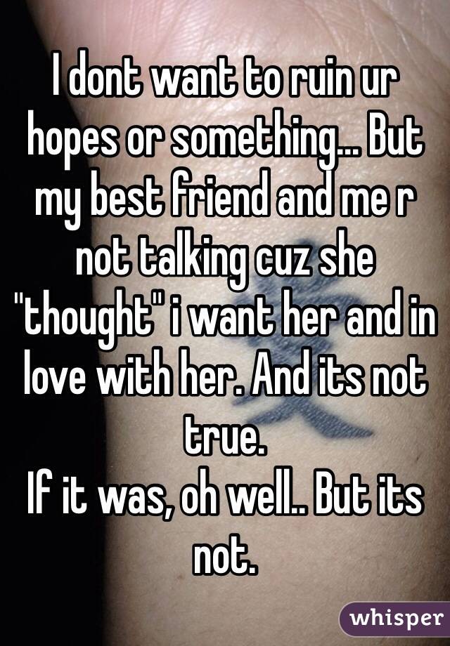 I dont want to ruin ur hopes or something... But my best friend and me r not talking cuz she "thought" i want her and in love with her. And its not true. 
If it was, oh well.. But its not.  