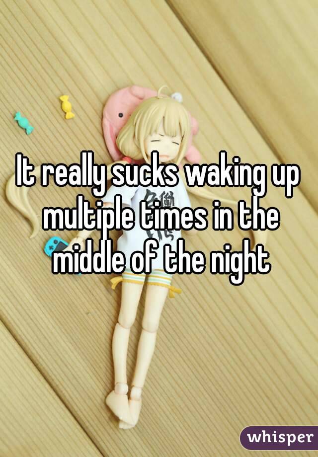 It really sucks waking up multiple times in the middle of the night