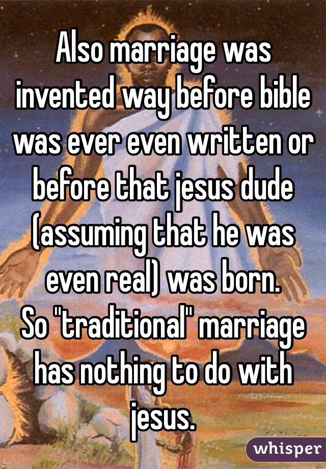 Also marriage was invented way before bible was ever even written or before that jesus dude (assuming that he was even real) was born.
So "traditional" marriage has nothing to do with jesus.