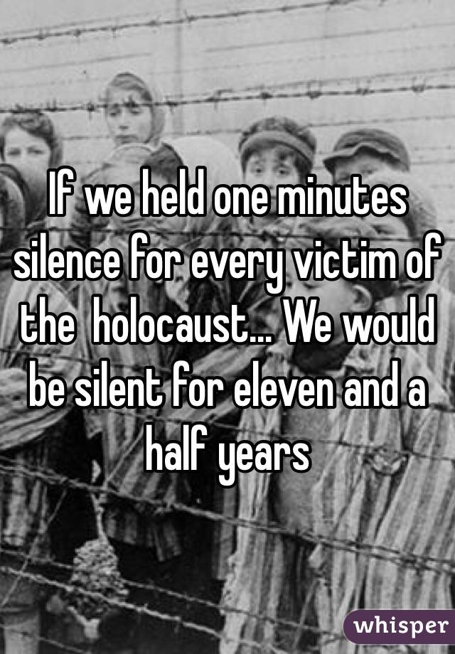 If we held one minutes silence for every victim of the  holocaust... We would be silent for eleven and a half years