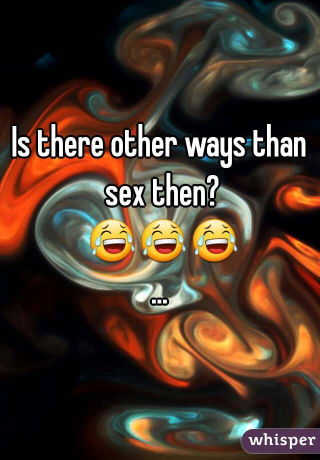 Is there other ways than sex then? 😂😂😂...