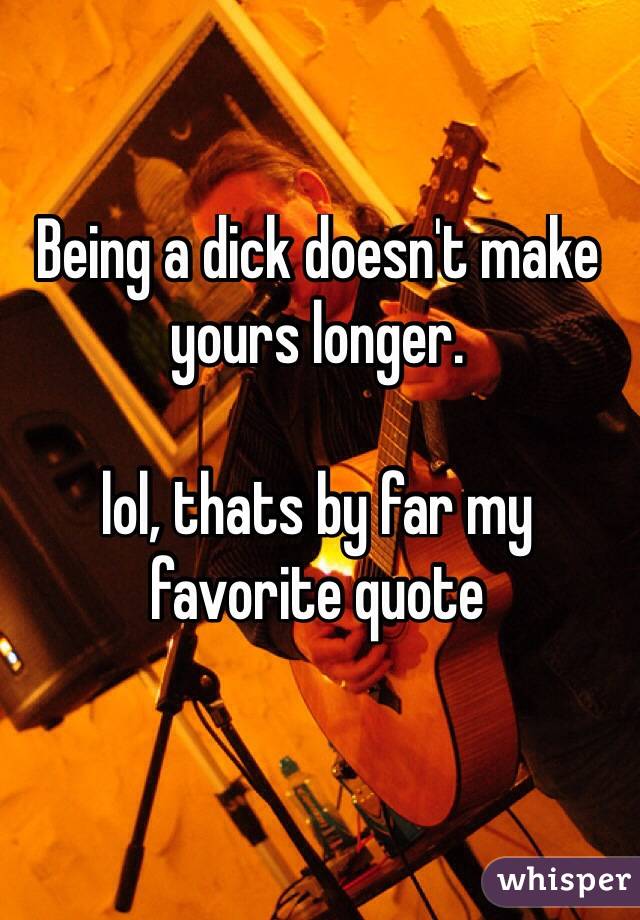 Being a dick doesn't make yours longer. 

lol, thats by far my favorite quote

