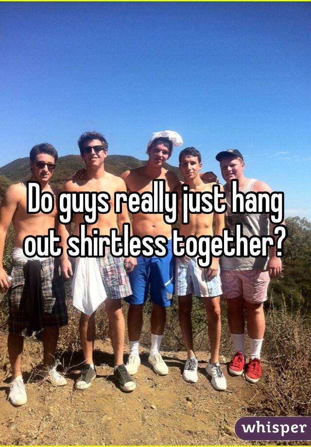 Do guys really just hang out shirtless together?